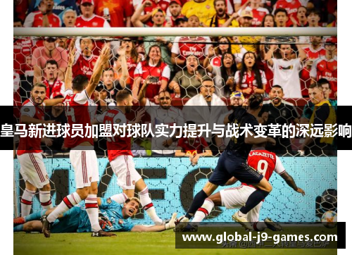 皇马新进球员加盟对球队实力提升与战术变革的深远影响