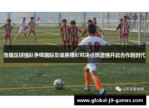 各国足球强队争锋国际友谊赛精彩对决点燃激情开启合作新时代 各国足球强队争锋国际友谊赛精彩对决点燃激情开启合作新时代