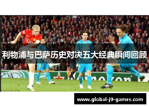 利物浦与巴萨历史对决五大经典瞬间回顾