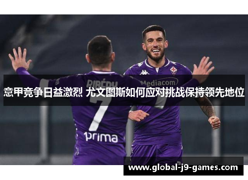 意甲竞争日益激烈 尤文图斯如何应对挑战保持领先地位