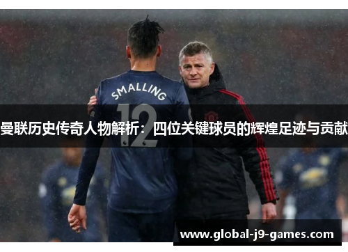 曼联历史传奇人物解析:四位关键球员的辉煌足迹与贡献 曼联历史传奇人物解析:四位关键球员的辉煌足迹与贡献