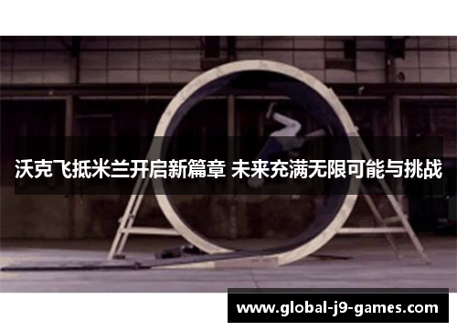 沃克飞抵米兰开启新篇章 未来充满无限可能与挑战