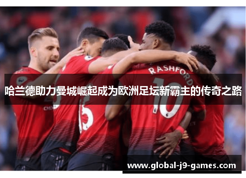 哈兰德助力曼城崛起成为欧洲足坛新霸主的传奇之路 哈兰德助力曼城崛起成为欧洲足坛新霸主的传奇之路