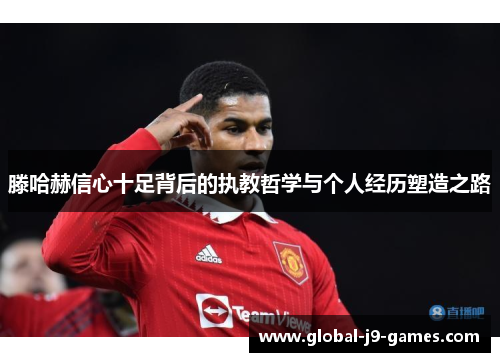 滕哈赫信心十足背后的执教哲学与个人经历塑造之路