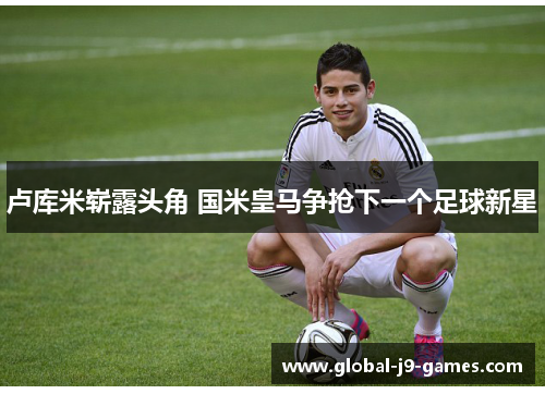 卢库米崭露头角 国米皇马争抢下一个足球新星