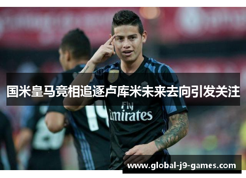 国米皇马竞相追逐卢库米未来去向引发关注