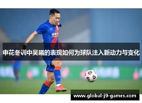 申花冬训中吴曦的表现如何为球队注入新动力与变化