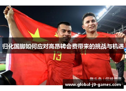 归化国脚如何应对高昂转会费带来的挑战与机遇 归化国脚如何应对高昂转会费带来的挑战与机遇