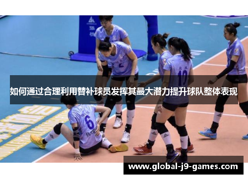 如何通过合理利用替补球员发挥其最大潜力提升球队整体表现 如何通过合理利用替补球员发挥其最大潜力提升球队整体表现