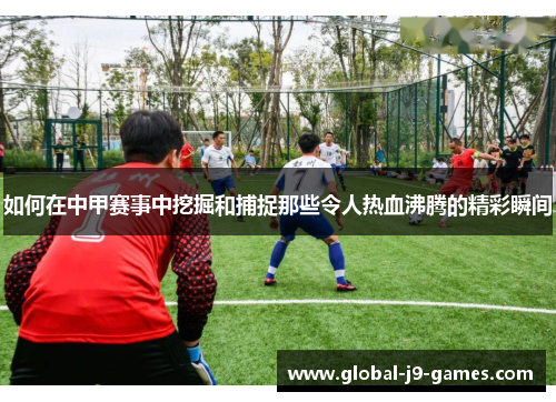如何在中甲赛事中挖掘和捕捉那些令人热血沸腾的精彩瞬间 如何在中甲赛事中挖掘和捕捉那些令人热血沸腾的精彩瞬间