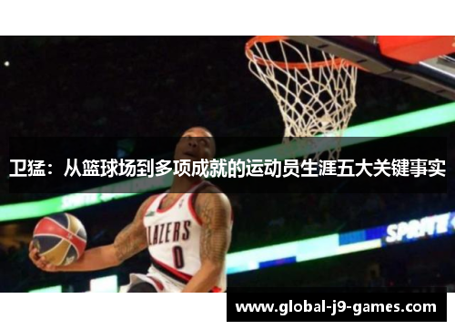 卫猛:从篮球场到多项成就的运动员生涯五大关键事实 卫猛:从篮球场到多项成就的运动员生涯五大关键事实