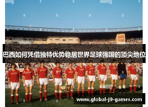巴西如何凭借独特优势稳居世界足球强国的顶尖地位