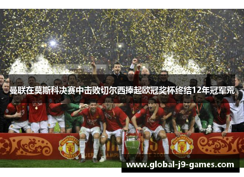 曼联在莫斯科决赛中击败切尔西捧起欧冠奖杯终结12年冠军荒 曼联在莫斯科决赛中击败切尔西捧起欧冠奖杯终结12年冠军荒