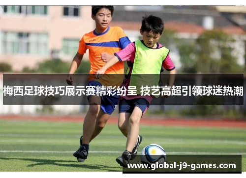 梅西足球技巧展示赛精彩纷呈 技艺高超引领球迷热潮 梅西足球技巧展示赛精彩纷呈 技艺高超引领球迷热潮
