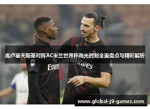 库卢塞夫斯基对阵AC米兰世界杯高光时刻全面盘点与精彩解析 库卢塞夫斯基对阵AC米兰世界杯高光时刻全面盘点与精彩解析