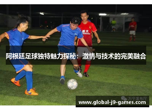阿根廷足球独特魅力探秘:激情与技术的完美融合 阿根廷足球独特魅力探秘:激情与技术的完美融合