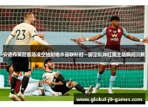 安德森英超客场凌空抽射绝杀曼联补时一脚定乾坤红魔主场瞬间沉默