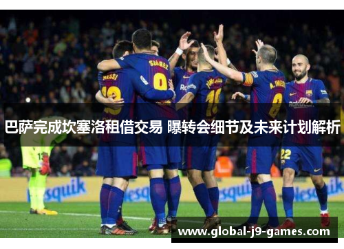 巴萨完成坎塞洛租借交易 曝转会细节及未来计划解析