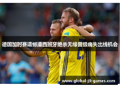 德国加时赛遗憾遭西班牙绝杀无缘晋级痛失出线机会