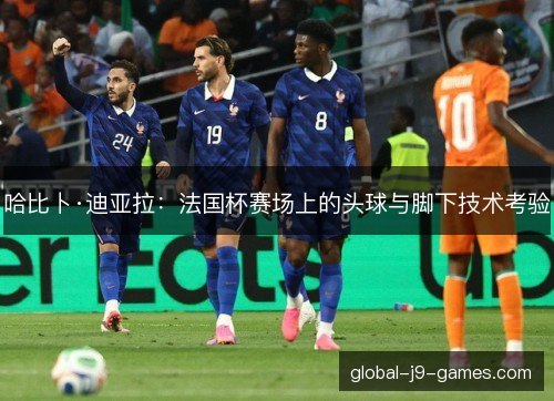 哈比卜·迪亚拉：法国杯赛场上的头球与脚下技术考验